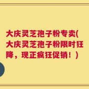 大庆灵芝孢子粉专卖(大庆灵芝孢子粉限时狂降，现正疯狂促销！)