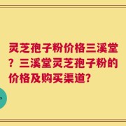 灵芝孢子粉价格三溪堂？三溪堂灵芝孢子粉的价格及购买渠道？