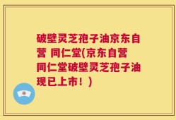 破壁灵芝孢子油京东自营 同仁堂(京东自营同仁堂破壁灵芝孢子油现已上市！)