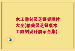 木工雕刻灵芝餐桌图片大全(精美灵芝餐桌木工雕刻设计展示合集)
