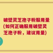 破壁灵芝孢子粉服用量(如何正确服用破壁灵芝孢子粉，建议用量)