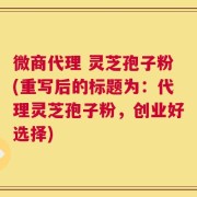 微商代理 灵芝孢子粉(重写后的标题为：代理灵芝孢子粉，创业好选择)