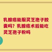乳腺癌能服灵芝孢子胶囊吗？乳腺癌术后能吃灵芝孢子粉吗
