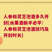 人参和灵芝泡酒多久开封(水果酒新手必学：人参和灵芝泡酒技巧及开封时长)