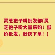 灵芝孢子粉批发部(灵芝孢子粉大量采购！低价批发，赶快下单！)
