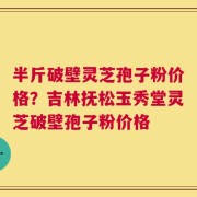 半斤破壁灵芝孢子粉价格？吉林抚松玉秀堂灵芝破壁孢子粉价格