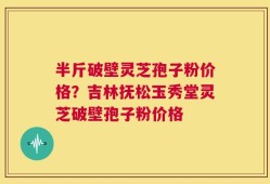 半斤破壁灵芝孢子粉价格？吉林抚松玉秀堂灵芝破壁孢子粉价格