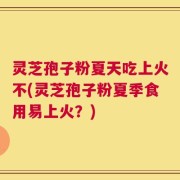 灵芝孢子粉夏天吃上火不(灵芝孢子粉夏季食用易上火？)