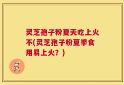 灵芝孢子粉夏天吃上火不(灵芝孢子粉夏季食用易上火？)