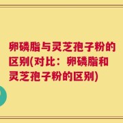 卵磷脂与灵芝孢子粉的区别(对比：卵磷脂和灵芝孢子粉的区别)