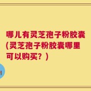 哪儿有灵芝孢子粉胶囊(灵芝孢子粉胶囊哪里可以购买？)