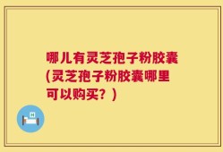 哪儿有灵芝孢子粉胶囊(灵芝孢子粉胶囊哪里可以购买？)