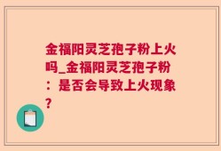 金福阳灵芝孢子粉上火吗_金福阳灵芝孢子粉：是否会导致上火现象？