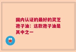 国内认证的最好的灵芝孢子油：这款孢子油是其中之一