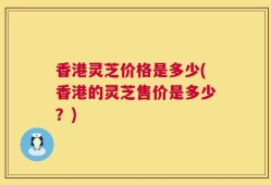 香港灵芝价格是多少(香港的灵芝售价是多少？)