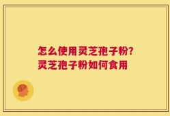 怎么使用灵芝孢子粉？灵芝孢子粉如何食用