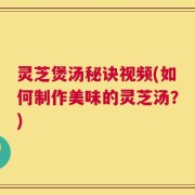 灵芝煲汤秘诀视频(如何制作美味的灵芝汤？)