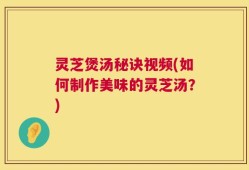 灵芝煲汤秘诀视频(如何制作美味的灵芝汤？)