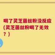 喝了灵芝菌丝粉没反应(灵芝菌丝粉喝了无效？)