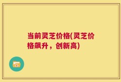 当前灵芝价格(灵芝价格飙升，创新高)