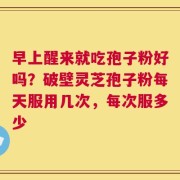 早上醒来就吃孢子粉好吗？破壁灵芝孢子粉每天服用几次，每次服多少