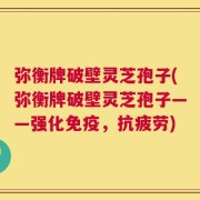 弥衡牌破壁灵芝孢子(弥衡牌破壁灵芝孢子——强化免疫，抗疲劳)