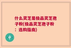 什么灵芝是极品灵芝孢子粉(极品灵芝孢子粉：选购指南)