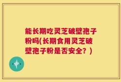能长期吃灵芝破壁孢子粉吗(长期食用灵芝破壁孢子粉是否安全？)