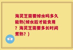 海灵芝需要焯水吗多久能熟(焯水后才能食用？海灵芝需要多长时间煮熟？)