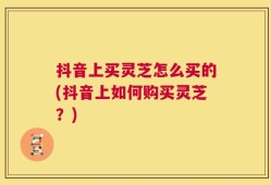 抖音上买灵芝怎么买的(抖音上如何购买灵芝？)