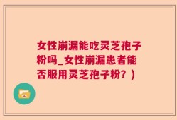 女性崩漏能吃灵芝孢子粉吗_女性崩漏患者能否服用灵芝孢子粉？)