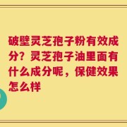 破壁灵芝孢子粉有效成分？灵芝孢子油里面有什么成分呢，保健效果怎么样