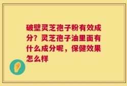 破壁灵芝孢子粉有效成分？灵芝孢子油里面有什么成分呢，保健效果怎么样