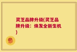 灵芝品牌升级(灵芝品牌升级：焕发全新生机)