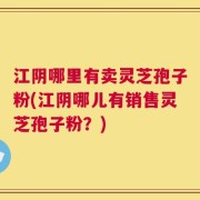 江阴哪里有卖灵芝孢子粉(江阴哪儿有销售灵芝孢子粉？)