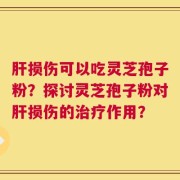 肝损伤可以吃灵芝孢子粉？探讨灵芝孢子粉对肝损伤的治疗作用？