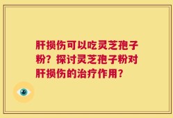 肝损伤可以吃灵芝孢子粉？探讨灵芝孢子粉对肝损伤的治疗作用？