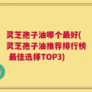 灵芝孢子油哪个最好(灵芝孢子油推荐排行榜 最佳选择TOP3)