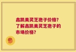 鑫凯美灵芝孢子价格？了解鑫凯美灵芝孢子的市场价格？