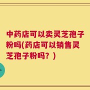 中药店可以卖灵芝孢子粉吗(药店可以销售灵芝孢子粉吗？)