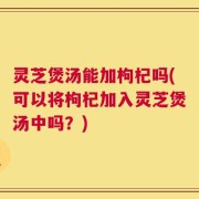 灵芝煲汤能加枸杞吗(可以将枸杞加入灵芝煲汤中吗？)