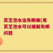 灵芝泡水治失眠嘛(用灵芝泡水可以缓解失眠问题