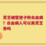 灵芝破壁孢子粉白血病？白血病人可以用灵芝茶吗