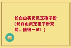 长白山买卖灵芝孢子粉(长白山灵芝孢子粉交易，值得一试！)
