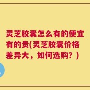 灵芝胶囊怎么有的便宜有的贵(灵芝胶囊价格差异大，如何选购？)