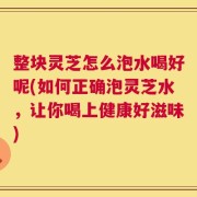 整块灵芝怎么泡水喝好呢(如何正确泡灵芝水，让你喝上健康好滋味)