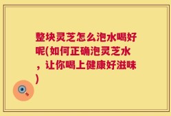 整块灵芝怎么泡水喝好呢(如何正确泡灵芝水，让你喝上健康好滋味)