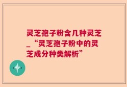 灵芝孢子粉含几种灵芝_“灵芝孢子粉中的灵芝成分种类解析”
