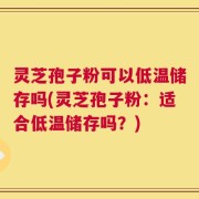 灵芝孢子粉可以低温储存吗(灵芝孢子粉：适合低温储存吗？)