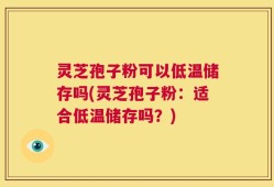 灵芝孢子粉可以低温储存吗(灵芝孢子粉：适合低温储存吗？)